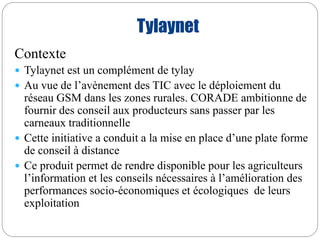 Tylaynet 
Contexte 
 Tylaynet est un complément de tylay 
 Au vue de l’avènement des TIC avec le déploiement du 
réseau GSM dans les zones rurales. CORADE ambitionne de 
fournir des conseil aux producteurs sans passer par les 
carneaux traditionnelle 
 Cette initiative a conduit a la mise en place d’une plate forme 
de conseil à distance 
 Ce produit permet de rendre disponible pour les agriculteurs 
l’information et les conseils nécessaires à l’amélioration des 
performances socio-économiques et écologiques de leurs 
exploitation 
 
