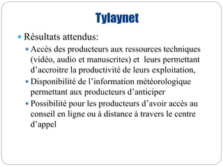 Tylaynet 
 Résultats attendus: 
Accès des producteurs aux ressources techniques 
(vidéo, audio et manuscrites) et leurs permettant 
d’accroitre la productivité de leurs exploitation, 
 Disponibilité de l’information météorologique 
permettant aux producteurs d’anticiper 
 Possibilité pour les producteurs d’avoir accès au 
conseil en ligne ou à distance à travers le centre 
d’appel 
 