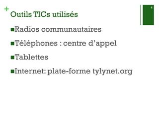 + 
Outils TICs utilisés 
Radios communautaires 
Téléphones : centre d’appel 
Tablettes 
Internet: plate-forme tylynet.org 
4 
 