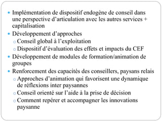  Implémentation de dispositif endogène de conseil dans 
une perspective d’articulation avec les autres services + 
capitalisation 
 Développement d’approches 
o Conseil global à l’exploitation 
o Dispositif d’évaluation des effets et impacts du CEF 
 Développement de modules de formation/animation de 
groupes 
 Renforcement des capacités des conseillers, paysans relais 
o Approches d’animation qui favorisent une dynamique 
de réflexions inter paysannes 
o Conseil orienté sur l’aide à la prise de décision 
oComment repérer et accompagner les innovations 
paysanne 
 