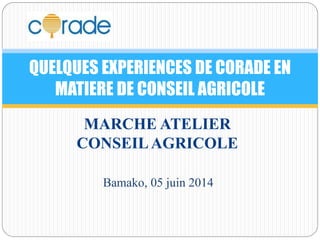 QUELQUES EXPERIENCES DE CORADE EN 
MATIERE DE CONSEIL AGRICOLE 
MARCHE ATELIER 
CONSEIL AGRICOLE 
Bamako, 05 juin 2014 
 