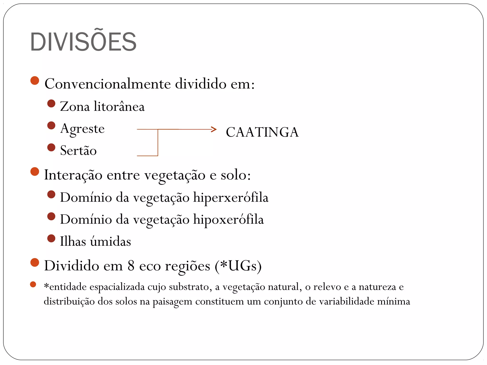 DIVISÕES
Convencionalmente dividido em:
   Zona litorânea
   Agreste                                  CAATINGA
   Sertão
Interação entre vegetação e solo:
   Domínio da vegetação hiperxerófila
   Domínio da vegetação hipoxerófila
   Ilhas úmidas
Dividido em 8 eco regiões (*UGs)
 *entidade espacializada cujo substrato, a vegetação natural, o relevo e a natureza e
   distribuição dos solos na paisagem constituem um conjunto de variabilidade mínima
 
