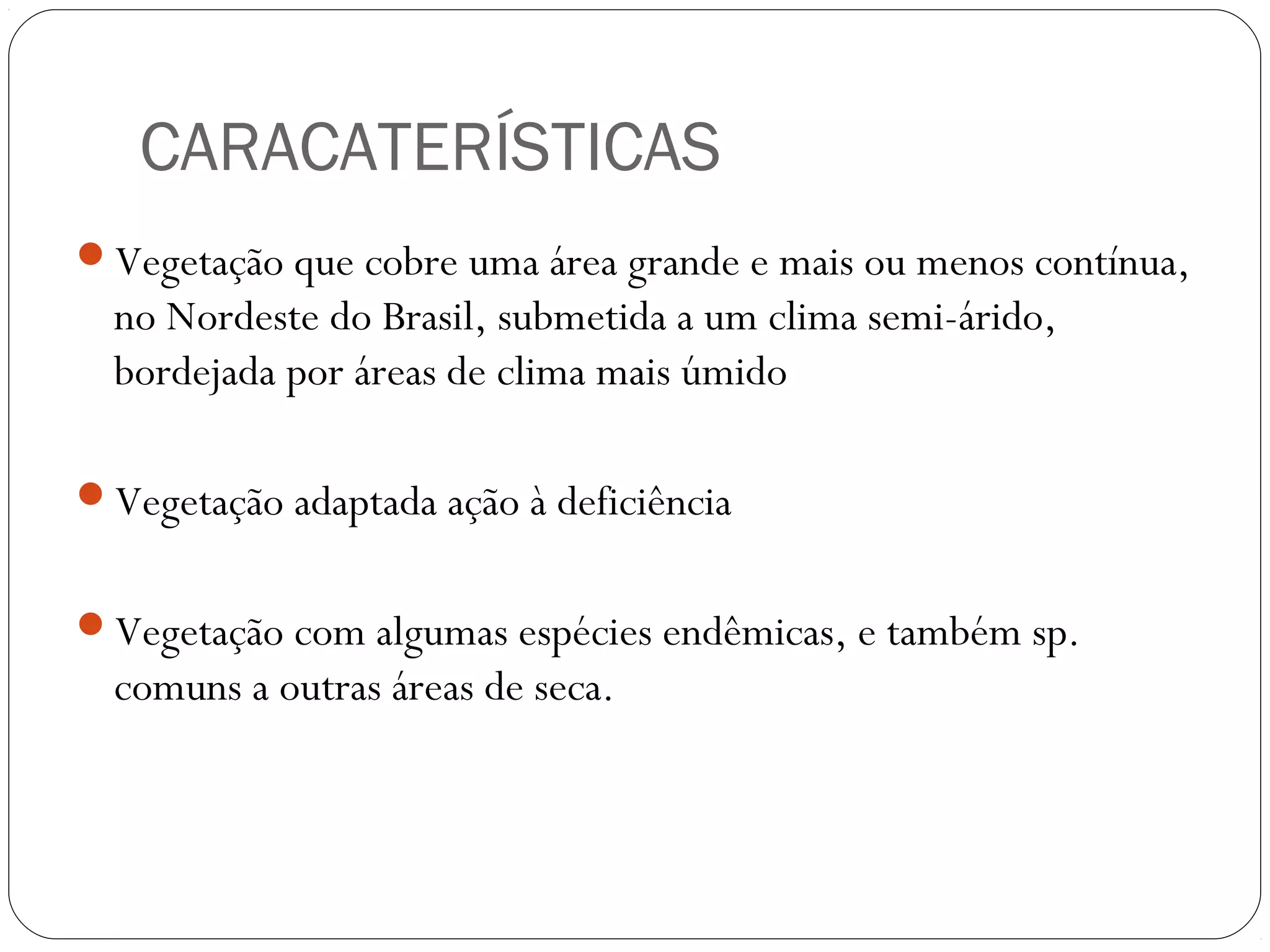 CARACATERÍSTICAS
Vegetação que cobre uma área grande e mais ou menos contínua,
  no Nordeste do Brasil, submetida a um clima semi-árido,
  bordejada por áreas de clima mais úmido

Vegetação adaptada ação à deficiência


Vegetação com algumas espécies endêmicas, e também sp.
  comuns a outras áreas de seca.
 