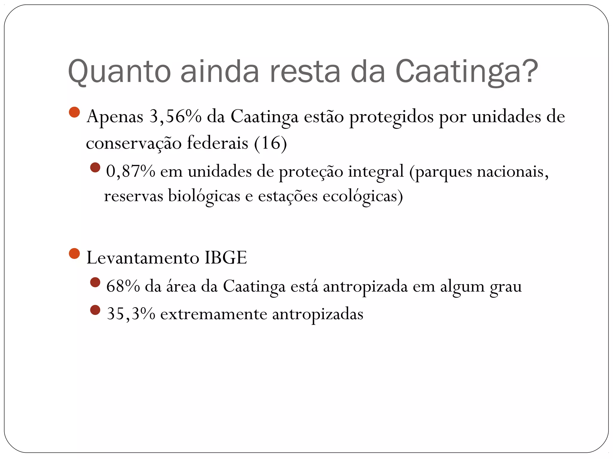 Quanto ainda resta da Caatinga?
Apenas 3,56% da Caatinga estão protegidos por unidades de
  conservação federais (16)
  0,87% em unidades de proteção integral (parques nacionais,
    reservas biológicas e estações ecológicas)

Levantamento IBGE
  68% da área da Caatinga está antropizada em algum grau
  35,3% extremamente antropizadas
 