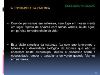 ECOLOGIA APLICADA
  A IMPORTANCIA DA CAATINGA




 Quando pensamos em natureza, vem logo em nossa mente
  um lugar repleto de árvores com folhas verdes, muita água,
  um paraíso terrestre cheio de vida.



 Esta visão simplista da natureza faz com que ignoremos a
  beleza e a diversidade biológica de biomas que não se
  encaixam neste estereótipo., iniciou a discussão sobre a
  necessidade romper o paradigma do verde quando falamos
  em natureza.



                                                           13
 