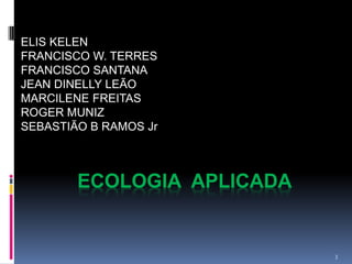 ELIS KELEN
FRANCISCO W. TERRES
FRANCISCO SANTANA
JEAN DINELLY LEÃO
MARCILENE FREITAS
ROGER MUNIZ
SEBASTIÃO B RAMOS Jr



        ECOLOGIA APLICADA


                            3
 
