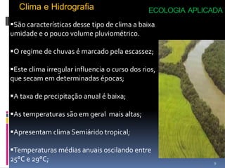 Clima e Hidrografia                         ECOLOGIA APLICADA
São características desse tipo de clima a baixa
umidade e o pouco volume pluviométrico.

O regime de chuvas é marcado pela escassez;

Este clima irregular influencia o curso dos rios,
que secam em determinadas épocas;

A taxa de precipitação anual é baixa;

As temperaturas são em geral mais altas;

Apresentam clima Semiárido tropical;

Temperaturas médias anuais oscilando entre
25°C e 29°C;                                                  9
 