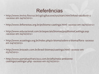 Referências
• http://www.invivo.fiocruz.br/cgi/cgilua.exe/sys/start.htm?infoid=962&sid=2
<acesso em 04/10/2012>
• http://www.ibflorestas.org.br/pt/bioma-caatinga.html <acesso em 04/10/2012>
• http://www.educacional.com.br/especiais/biomas/popBiomaCaatinga.asp
<acesso em 04/10/2012>
• http://www.acaatinga.org.br/index.php/o-bioma/sobre-o-bioma/flora <acesso
em 04/10/2012>
• http://www.brazadv.com.br/brasil-biomas/caatinga.html <acesso em
05/10/2012>
• http://www.portalsaofrancisco.com.br/alfa/meio-ambiente-
caatinga/caatinga1.php <acesso em 05/10/2012>
 