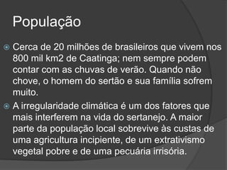 População
 Cerca de 20 milhões de brasileiros que vivem nos
800 mil km2 de Caatinga; nem sempre podem
contar com as chuvas de verão. Quando não
chove, o homem do sertão e sua família sofrem
muito.
 A irregularidade climática é um dos fatores que
mais interferem na vida do sertanejo. A maior
parte da população local sobrevive às custas de
uma agricultura incipiente, de um extrativismo
vegetal pobre e de uma pecuária irrisória.
 