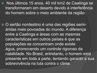  Nos últimos 15 anos, 40 mil km2 de Caatinga se
transformaram em deserto devido à interferência
do homem sobre o meio ambiente da região.
 O sertão nordestino é uma das regiões semi-
áridas mais povoadas do mundo. A diferença
entre a Caatinga e áreas com as mesmas
características em outros países é que as
populações se concentram onde existe
água, promovendo um controle rigoroso da
natalidade. No Brasil, entretanto, o homem está
presente em toda a parte, tentando garantir a sua
sobrevivência na luta contra o clima.
 