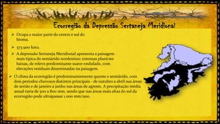 Ecorregião da Depressão Sertaneja Meridional
 Ocupa a maior parte do centro e sul do
bioma.

 373.900 km2.
 A depressão Sertaneja Meridional apresenta a paisagem
mais típica do semiárido nordestino: extensas planícies
baixas, de relevo predominante suave-ondulado, com
elevações residuais disseminadas na paisagem.
 O clima da ecorregião é predominantemente quente e semiárido, com
dois períodos chuvosos distintos principais - de outubro a abril nas áreas
de sertão e de janeiro a junho nas áreas de agreste. A precipitação média
anual varia de 500 a 800 mm, sendo que nas áreas mais altas do sul da
ecorregião pode ultrapassar 1.000 mm/ano.

 