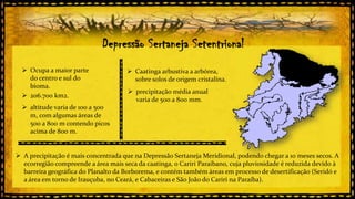 Depressão Sertaneja Setentrional
 Ocupa a maior parte
do centro e sul do
bioma.
 206.700 km2.

 Caatinga arbustiva a arbórea,
sobre solos de origem cristalina.
 precipitação média anual
varia de 500 a 800 mm.

 altitude varia de 100 a 500
m, com algumas áreas de
500 a 800 m contendo picos
acima de 800 m.

 A precipitação é mais concentrada que na Depressão Sertaneja Meridional, podendo chegar a 10 meses secos. A
ecorregião compreende a área mais seca da caatinga, o Cariri Paraibano, cuja pluviosidade é reduzida devido à
barreira geográfica do Planalto da Borborema, e contém também áreas em processo de desertificação (Seridó e
a área em torno de Irauçuba, no Ceará, e Cabaceiras e São João do Cariri na Paraíba).

 