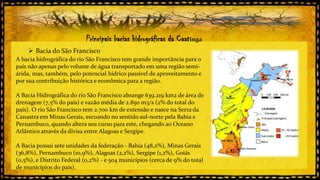 Principais bacias hidrográficas da Caatinga
 Bacia do São Francisco
A bacia hidrográfica do rio São Francisco tem grande importância para o
país não apenas pelo volume de água transportado em uma região semiárida, mas, também, pelo potencial hídrico passível de aproveitamento e
por sua contribuição histórica e econômica para a região.
A Bacia Hidrográfica do rio São Francisco abrange 639.219 km2 de área de
drenagem (7,5% do país) e vazão média de 2.850 m3/s (2% do total do
país). O rio São Francisco tem 2.700 km de extensão e nasce na Serra da
Canastra em Minas Gerais, escoando no sentido sul-norte pela Bahia e
Pernambuco, quando altera seu curso para este, chegando ao Oceano
Atlântico através da divisa entre Alagoas e Sergipe.

A Bacia possui sete unidades da federação - Bahia (48,2%), Minas Gerais
(36,8%), Pernambuco (10,9%), Alagoas (2,2%), Sergipe (1,2%), Goiás
(0,5%), e Distrito Federal (0,2%) - e 504 municípios (cerca de 9% do total
de municípios do país).

 