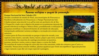 Reservas ecológicas e parques de preservação
Parque Nacional de Sete Cidades (PI)
Situado a nordeste do estado do Piauí, nos municípios de Piracuruca e
Brasileira (oficialmente em Piracuruca), o Parque Nacional das Sete
Cidades possui uma área de 6.221,48 ha com um perímetro de 36 Km.
O Parque foi criado com o objetivo de preservar ecossistemas naturais de
grande relevância ecológica e beleza cênica, possibilitando a realização de
pesquisas científicas e o desenvolvimento de atividades de educação,
interpretação ambiental, turismo ecológico e recreação em contato com a
natureza.
A maior parte da flora encontrada no parque é típica de cerrado, com
espécies como murici, cascudo, lixeira, bacuri, pequi e pau-terra, avistadas
com facilidade. Nas manchas de caatinga encontram-se juazeiros,
juremas, aroeiras e cactos, como o xique-xique e a coroa-de-frade.
Há manchas de matas ao longo do curso dos rios e das nascentes, onde são comuns o pau-d`arco e a
embaúba. Nessas áreas crescem ninféias, plantas aquáticas que vivem nos espelhos d`água das piscinas
e lagos naturais e que dão um toque especial à paisagem.

 
