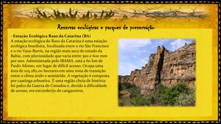 Reservas ecológicas e parques de preservação
- Estação Ecológica Raso da Catarina (BA)
A estação ecológica do Raso da Catarina é uma estação
ecológica brasileira, localizada entre o rio São Francisco
e o rio Vaza-Barris, na região mais seca do estado da
Bahia, com pluviosidade que varia entre 300 e 600 mm
por ano. Administrada pelo IBAMA, está a 60 km de
Paulo Afonso, em lugar de difícil acesso. Ocupa uma
área de 105.282,00 hectares em uma zona de transição
entre o clima árido e semiárido. A vegetação é composta
por caatinga arbustiva. É uma região cheia de história:
foi palco da Guerra de Canudos e, devido à dificuldade
de acesso, era esconderijo de cangaceiros.

 