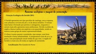 Reservas ecológicas e parques de preservação
- Estação Ecológica do Seridó (RN)
O Seridó apresenta um tipo peculiar de caatinga, seca e esparsa,
com arbustos e árvores de até 2 m de altura isolados. O estrato
mais baixo é formado por pereira e catingueira, enquanto o
estrato mais alto apresenta raras umburanas. Devido à aridez da
região a fauna é pobre em espécies e em quantidade, tendo os
insetos como grupo de maior representatividade.
O clima é muito quente e semiárido, tipo estepe, com forte
insolação e baixa nebulosidade. A temperatura varia de 20 a 32
graus, com precipitação anual média de 497 mm. A região do
Seridó é a mais seca de todas as regiões do semiárido.
Localização: Rio Grande do Norte

 