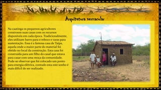 Arquitetura vernacular
Na caatinga os pequenos agricultores
constroem suas casas com os recursos
disponíveis em cada época. Tradicionalmente,
eles utilizam barro para o reboco e varas para
sustentação. Essa é a famosa casa de Taipa,
aquela onde a maior parte do material foi
obtido no local da construção. Esta casa foi
construída para um filho do casal que estava
para casar com uma moça da comunidade.
Pode-se observar que foi colocado um ponto
para energia elétrica, contudo esta este sonho é
mais difícil de ser realizado.

 