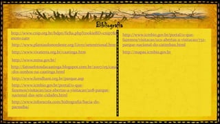 Bibliografia
http://www.cnip.org.br/bdpn/ficha.php?cookieBD=cnip7&t
axon=2401
http://www.plantasdonordeste.org/Livro/setentrional.htm

http://www.icmbio.gov.br/portal/o-quefazemos/visitacao/ucs-abertas-a-visitacao/732parque-nacional-do-catimbau.html

http://www.vivaterra.org.br/caatinga.htm

http://mapas.icmbio.gov.br

http://www.mma.gov.br/
http://fatosefotosdacaatinga.blogspot.com.br/2007/05/casa
-dos-sonhos-na-caatinga.html
http://www.fumdham.org.br/parque.asp
http://www.icmbio.gov.br/portal/o-quefazemos/visitacao/ucs-abertas-a-visitacao/208-parquenacional-das-sete-cidades.html
http://www.infoescola.com/hidrografia/bacia-doparnaiba/

 