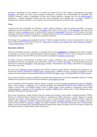 permitido a degradação do meio ambiente e a extinção em âmbito local de várias espécies, principalmente de grandes
mamíferos, cujo registro em muitos casos restringe-se atualmente à associação com a denominação das localidades onde
existiram. Entretanto, estudos e compilações de dados mais recentes apontam a caatinga como rica em biodiversidade e
endemismos, e bastante heterogênea. Muitas áreas que eram consideradas como primárias são, na verdade, o produto de
interação entre o homem nordestino e o seu ambiente, fruto de uma exploração que se estende desde o século XVI.
Fauna
A fauna possui baixas densidades de indivíduos e poucas espécies endêmicas. Apesar da pequena densidade e do pouco
endemismo, já foram identificadas 17 espécies de anfíbios, 44 de répteis, 695 de aves e 120 de mamíferos, num total de 876
espécies de animais vertebrados, pouco se conhecendo em relação aos invertebrados. Descrições de novas espécies vêm sendo
registradas, indicando um conhecimento botânico e zoológico bastante precário deste ecossistema, que segundo os pesquisadores
é considerado o menos conhecido e estudado dos ecossistemas brasileiros.
Na Caatinga vive a ararinha-azul, ameaçada de extinção. O último exemplar da espécie vivendo na natureza não foi mais visto
desde o final de 2000. Outros animais da região são o sapo-cururu, asa-branca, cutia, gambá, preá, veado-catingueiro, tatu-peba e
o sagui-de-tufos-brancos, entre outros.
Degradação ambiental
Porém este patrimônio encontra-se ameaçado. A exploração feita de forma extrativista pela população local, desde a ocupação
do semiárido, tem levado a uma rápida degradação ambiental. Segundo estimativas, cerca de 70% da caatinga já se encontra
alterada pelo homem e somente 0,28% de sua área encontra-se protegida em unidades de conservação.
Em 2010, no primeiro monitoramento já realizado sobre o bioma, constatou-se que a caatinga perde por ano e de forma
pulverizada uma área de sua vegetação nativa equivalente a duas vezes a cidade de São Paulo. A área desmatada equivale aos
territórios dos estados do Maranhão e do Rio de Janeiro somados. O desmatamento da caatinga é equivalente ao da Amazônia,
bioma cinco vezes maior.
De acordo com o Ministério do Meio Ambiente, resta 53,62% da cobertura vegetal original. A principal causa apontada é o uso
da mata para abastecer siderúrgicas de Minas Gerais e Espírito Santo e indústrias de gesso e cerâmica do semiárido. Os dois
estados com maior incidência de desmatamento deste tipo de bioma são Bahia e Ceará. A caatinga perdeu 45% da área original.
Estes números conferem à caatinga a condição de ecossistema menos preservado e um dos mais degradados conforme o biólogo
Guilherme Fister explicou em um recente estudo realizado na Universidade de Oxford.
Como consequência desta degradação, algumas espécies já figuram na lista das espécies ameaçadas de extinção do IBAMA.
Outras, como a aroeira e o umbuzeiro, já se encontram protegidas pela legislação florestal de serem usadas como fonte de
energia, a fim de evitar a sua extinção. Quanto à fauna, os felinos (onças e gatos selvagens), os herbívoros de porte médio
(veado-catingueiro e capivara), as aves (ararinha azul, avoante) e abelhas nativas figuram entre os mais atingidos pela caça
predatória e destruição do seu habitat natural.
Para reverter este processo, estudos da flora e fauna da caatinga são necessários. Neste sentido, a Embrapa Semiárido, UNEB e
Diretoria de Desenvolvimento Florestal da Secretaria de Agricultura da Bahia aprovaram o projeto "Plantas da caatinga
ameaçadas de extinção: estudos preliminares e manejo" junto ao Fundo Nacional do Meio Ambiente (FNMA), tendo por
objetivo estudar a fenologia, reprodução e dispersão da aroeira do sertão, quixabeira, imburana de cheiro e baraúna na Reserva
Legal do Projeto Salitre, em Juazeiro, na Bahia. Este projeto contribuirá com importantes informações sobre a biologia destas
plantas e servirá de subsídios para a elaboração do plano de manejo destas espécies na região. Cerca de 930 espécies vegetais são
encontradas somente na caatinga baiana, sendo 320 exclusivas

 