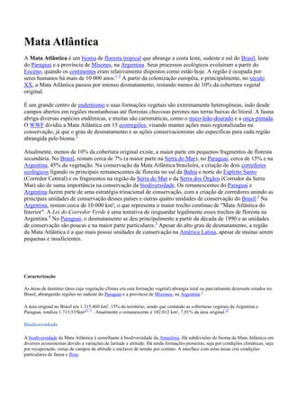 Mata Atlântica
A Mata Atlântica é um bioma de floresta tropical que abrange a costa leste, sudeste e sul do Brasil, leste
do Paraguai e a província de Misones, na Argentina. Seus processos ecológicos evoluíram a partir do
Eoceno, quando os continentes eram relativamente dispostos como estão hoje. A região é ocupada por
seres humanos há mais de 10 000 anos.1 2 A partir da colonização européia, e principalmente, no século
XX, a Mata Atlântica passou por intenso desmatamento, restando menos de 10% da cobertura vegetal
original.
É um grande centro de endemismo e suas formações vegetais são extremamente heterogêneas, indo desde
campos abertos em regiões montanhosas até florestas chuvosas perenes nas terras baixas do litoral. A fauna
abriga diversas espécies endêmicas, e muitas são carismáticas, como o mico-leão-dourado e a onça-pintada.
O WWF dividiu a Mata Atlântica em 15 ecorregiões, visando manter ações mais regionalizadas na
conservação, já que o grau de desmatamento e as ações conservacionistas são específicas para cada região
abrangida pelo bioma.3
Atualmente, menos de 10% da cobertura original existe, a maior parte em pequenos fragmentos de floresta
secundária. No Brasil, restam cerca de 7% (a maior parte na Serra do Mar), no Paraguai, cerca de 15% e na
Argentina, 45% da vegetação. Na conservação da Mata Atlântica brasileira, a criação de dois corredores
ecológicos ligando os principais remanescentes de floresta no sul da Bahia e norte do Espírito Santo
(Corredor Central) e os fragmentos na região da Serra do Mar e da Serra dos Órgãos (Corredor da Serra
Mar) são de suma importância na conservação da biodiversidade. Os remanescentes do Paraguai e
Argentina fazem parte de uma estratégia trinacional de conservação, com a criação de corredores unindo as
principais unidades de conservação desses países e outras quatro unidades de conservação do Brasil.3 Na
Argentina, restam cerca de 10 000 km², o que representa o maior trecho contínuo de "Mata Atlântica do
Interior". A Lei do Corredor Verde é uma tentativa de resguardar legalmente esses trechos de floresta na
Argentina.4 No Paraguai, o desmatamento se deu principalmente a partir da década de 1990 e as unidades
de conservação são poucas e na maior parte particulares.5 Apesar do alto grau de desmatamento, a região
da Mata Atlântica é a que mais possui unidades de conservação na América Latina, apesar de muitas serem
pequenas e insuficientes.

Caracterização
As áreas de domínio (área cuja vegetação clímax era esta formação vegetal) abrangia total ou parcialmente dezessete estados no
Brasil, abrangendo regiões no sudeste do Paraguai e a província de Misiones, na Argentina.3
A área original no Brasil era 1.315.460 km², 15% do território; sendo que contando as coberturas vegetais da Argentina e
Paraguai, totaliza 1.713.535km²27 3 . Atualmente o remanescente é 102.012 km², 7,91% da área original.27
Biodiversidade
A biodiversidade da Mata Atlântica é semelhante à biodiversidade da Amazônia. Há subdivisões do bioma da Mata Atlântica em
diversos ecossistemas devido a variações de latitude e altitude. Há ainda formações pioneiras, seja por condições climáticas, seja
por recuperação, zonas de campos de altitude e enclaves de tensão por contato. A interface com estas áreas cria condições
particulares de fauna e flora.

 