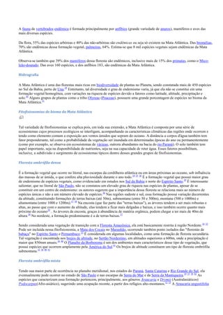 A fauna de vertebrados endêmica é formada principalmente por anfíbios (grande variedade de anuros), mamíferos e aves das
mais diversas espécies.
Da flora, 55% das espécies arbóreas e 40% das não-arbóreas são endêmicas ou seja só existem na Mata Atlântica. Das bromélias,
70% são endêmicas dessa formação vegetal, palmeiras, 64%. Estima-se que 8 mil espécies vegetais sejam endêmicas da Mata
Atlântica.
Observa-se também que 39% dos mamíferos dessa floresta são endêmicos, inclusive mais de 15% dos primatas, como o Micoleão-dourado. Das aves 160 espécies, e dos anfíbios 183, são endêmicas da Mata Atlântica.
Hidrografia
A Mata Atlântica é uma das florestas mais ricas em biodiversidade de plantas no Planeta, sendo constatada mais de 450 espécies
no Sul da Bahia, perto de Una.29 Entretanto, tal diversidade e grau de endemismo varia, já que ela não se constitui em uma
formação vegetal homogênea, com variações na riqueza de espécies devido a fatores como latitude, altitude, precipitação e
solo.30 Alguns grupos de plantas como a tribo Olyreae (Poaceae), possuem uma grande porcentagem de espécies no bioma da
Mata Atlântica.31
Fitofisionomias do bioma da Mata Atlântica

Tal variedade de fitofisionomias se explica pois, em toda sua extensão, a Mata Atlântica é composta por uma série de
ecossistemas cujos processos ecológicos se interligam, acompanhando as características climáticas das regiões onde ocorrem e
tendo como elemento comum a exposição aos ventos úmidos que sopram do oceano. A distância a corpos d'água também tem
fator preponderante, tal como a probabilidade da vegetação ser inundada em determinadas épocas do ano ou permanentemente
(como por exemplo, se observa em ecossistemas de várzeas, outrora abundantes na bacia do rio Paraná). O solo também tem
papel importante, seja na disponibilidade de nutrientes, seja na sua capacidade de reter água. Esses fatores possibilitam,
inclusive, a subdivisão e surgimento de ecossistemas típicos dentro desses grandes grupos de fitofisionomias.
Floresta ombrófila densa
É a formação vegetal que ocorre no litoral, nas escarpas da cordilheira atlântica ou em áreas próximas ao oceano, sob influência
das massas de ar úmida, o que confere alta pluviosidade durante o ano todo.34 35 36 É a formação vegetal que possui maior grau
de endemismo de espécies vegetais, como evidenciado em estudos nos Sul da Bahia e norte do Espírito Santo.29 É interessante
salientar, que no litoral de São Paulo, não se constatou um elevado grau de riqueza nas espécies de plantas, apesar de se
constituir em um centro de endemismo: os autores sugerem que a importância dessa floresta se relaciona mais ao número de
espécies únicas e não a um número elevado de espécies.30 Nas regiões sudeste e sul, essa formação possui variação decorrentes
da altitude, constituindo formações de terras baixas (até 50m), submontana (entre 50 e 500m), montana (500 e 1000m) e
altamontana (entre 1000 e 1200m).37 38 Na encosta (que faz parte das "terras baixas"), as árvores tendem a ser mais robustas e
altas, ao passo que com o aumento da altitude, elas tendem a ficar mais delgadas e baixas, e isso também ocorre quanto mais
próximo do oceano39 . As árvores da encosta, graças à abundância de matéria orgânica, podem chegar a ter mais de 40m de
altura.38 No nordeste, a formação predominante é a de terras baixas. 37
Sendo considerada uma vegetação de transição com a Floresta Amazônica, ela está basicamente restrita à região Nordeste.34 32
Pode ser incluída nessa fitofisionomia, a Mata dos Cocais no Maranhão, ocorrendo também ponto isolados das "florestas de
babaçu" no Espírito Santo e Pernambuco.32 É considerada em algumas localidades, como uma formação de floresta secundária.
Tal vegetação é encontrada nos brejos de altitude, no Sertão Nordestino, em altitudes superiores a 600m, onde a precipitação é
maior que 850mm anuais.36 40 O Planalto da Borborema é um dos ambientes mais característicos desse tipo de vegetação, que
possui espécies que ocorrem amplamente pela América do Sul.41 Os brejos de altitude constituem um tipo de floresta ombrófila
submontana.32 36 40 41
Floresta ombrófila mista
Tendo sua maior parte de ocorrência no planalto meridional, nos estados do Paraná, Santa Catarina e Rio Grande do Sul, ela
eventualmente pode ocorrer no estado de São Paulo e nas escarpas da Serra do Mar e da Serra da Mantiqueira.34 33 36 42 As
espécies que caracterizam essa formação pertencem, principalmente, aos gêneros Araucaria e Drymis (Australasiáticos)
Podocarpus(Afro-asiático), sugerindo uma ocupação recente, a partir dos refúgios alto-montanos.32 33 A Araucaria angustifolia

 