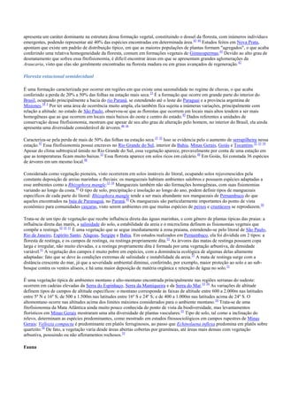 apresenta um caráter dominante na estrutura dessa formação vegetal, constituindo o dossel da floresta, com inúmeros indivíduos
emergentes, podendo representar até 40% das espécies encontradas em determinada área. 43 44 Estudos feitos em Nova Prata,
apontam que existe um padrão de distribuição típico, em que as maiores populações de plantas formam "agregados", o que acaba
conferindo uma relativa homogeneidade da floresta, comum em formações vegetais de Gimnospermas.43 Devido ao alto grau de
desmatamento que sofreu essa fitofisionomia, é difícil encontrar áreas em que se apresentam grandes aglomerações da
Araucaria, visto que elas são geralmente encontradas na floresta madura ou em graus avançados de regeneração. 42
Floresta estacional semidecidual
É uma formação caracterizada por ocorrer em regiões em que existe uma sazonalidade no regime de chuvas, o que acaba
conferindo a perda de 20% a 50% das folhas na estação mais seca. 33 É a formação que ocorre em grande parte do interior do
Brasil, ocupando principalmente a bacia do rio Paraná, se estendendo até o leste do Paraguai e a província argentina de
Misiones.34 3 Por ter uma área de ocorrência muito ampla, ela também fica sujeita a inúmeras variações, principalmente com
relação a altitude: no estado de São Paulo, observou-se que as florestas que ocorrem em locais mais altos tendem a ser mais
homogêneas que as que ocorrem em locais mais baixos do oeste e centro do estado. 45 Dados referentes a unidades de
conservação dessa fitofisionomia, mostram que apesar de seu alto grau de alteração pelo homem, no interior do Brasil, ela ainda
apresenta uma diversidade considerável de árvores.46 16
Caracteriza-se pela perda de mais de 50% das folhas na estação seca.33 32 Isso se evidencia pelo o aumento de serrapilheira nessa
estação.47 Essa fitofisionomia possui encraves no Rio Grande do Sul, interior da Bahia, Minas Gerais, Goiás e Tocantins.32 33 34
Apesar do clima subtropical úmido no Rio Grande do Sul, essa vegetação aparece, provavelmente por conta de uma estação em
que as temperaturas ficam muito baixas.33 Essa floresta aparece em solos ricos em calcário. 48 Em Goiás, foi constada 36 espécies
de árvores em um mesmo local.48
Considerada como vegetação pioneira, visto ocorrerem em solos instáveis do litoral, ocupando solos rejuvenescidos pela
constante deposição de areias marinhas e fluviais: os manguezais habitam ambientes salobros e possuem espécies adaptadas a
esse ambientes como a Rhizophora mangle.33 34 Manguezais também não são formações homogêneas, com suas fisionomias
variando ao longo da costa.49 O tipo de solo, precipitação e insolação ao longo do ano, podem definir tipos de manguezais
específicos de cada parte do litoral: Rhizophora mangle tende a ser mais abundante nos manguezais de Pernambuco do que
aqueles encontrados na baía de Paranaguá, no Paraná.49 Os manguezais são particularmente importantes do ponto de vista
econômico para comunidades caiçaras, visto serem ambientes em que muitas espécies de peixes e crustáceos se reproduzem.50
Trata-se de um tipo de vegetação que recebe influência direta das águas marinhas, e com gênero de plantas típicas das praias: a
influência direta das marés, a salinidade do solo, a estabilidade da areia e o microclima definem as fisionomias vegetais que
compõe a restinga.32 33 51 É uma vegetação que se segue imediatamente à zona praiana, estendendo-se pelo litoral de São Paulo,
Rio de Janeiro, Espírito Santo, Alagoas, Sergipe e Bahia. Em estudos realizados em Pernambuco, ela foi dividida em 2 tipos: a
floresta de restinga, e os campos de restinga, ou restinga propriamente dita. 52 As árvores das matas de restinga possuem copa
larga e irregular, não muito elevadas, e a restinga propriamente dita é formada por uma vegetação arbustiva, de densidade
variável.51 A vegetação dos campos é muito pobre em espécies, com a dominância ecológica de algumas delas altamente
adaptadas: fato que se deve às condições extremas de salinidade e instabilidade da areia. 51 A mata de restinga surge com a
distância crescente do mar, já que a severidade ambiental diminui, conferindo, por exemplo, maior proteção ao solo e ao subbosque contra os ventos alíseos, e há uma maior deposição de matéria orgânica e retenção de água no solo. 51
É uma vegetação típica de ambientes montano e alto-montano encontrada principalmente nas regiões serranas do sudeste:
ocorrem em cadeias elevadas da Serra do Espinhaço, Serra da Mantiqueira e da Serra do Mar.53 54 As variações de altitude
definem tipos de campos de altitude específicos: o montano corresponde às faixas de altitude entre 600 a 2.000m nas latitudes
entre 5º N e 16º S; de 500 a 1.500m nas latitudes entre 16º S e 24º S; e de 400 a 1.000m nas latitudes acima de 24º S. O
altomontano ocorre nas altitudes acima dos limites máximos considerados para o ambiente montano. 54 Trata-se de uma
fitofisionomia da Mata Atlântica ainda muito pouco conhecida do ponto de vista da biodiversidade, mas levantamentos
florísticos em Minas Gerais mostraram uma alta diversidade de plantas vasculares.55 Tipo de solo, tal como a inclinação do
relevo, determinam as espécies predominantes, como mostrado em estudos fitossociológicos em campos rupestres de Minas
Gerais: Vellozia compacta é predominante em platôs ferruginosos, ao passo que Echinolaena inflexa predomina em platôs sobre
quartzito.56 De fato, a vegetação varia desde áreas abertas cobertas por gramíneas, até áreas mais densas com vegetação
arbustiva, possuindo ou não afloramentos rochosos.53
Fauna

 