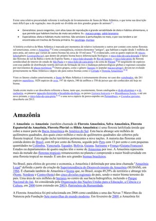 Existe uma relativa precariedade referente à realização de levantamentos de fauna da Mata Atlântica, o que torna sua descrição
mais difícil que a da vegetação, mas ela pode ser dividida em dois grandes grupos de animais 57 :
Generalistas: pouco exigentes, com altas taxas de reprodução e grande variabilidade de dieta e hábitos alimentares, o
que permite que habitem trechos de mata secundária. Ex.: macaco-prego, sabiá-laranjeira.
Especialistas: dieta e hábitats muito restritos. São sensíveis à perturbações no meio, e por isso tendem a ser
encontradas em trechos de floresta primária. Ex.:jacutinga, muriqui.
A história evolutiva da Mata Atlântica é marcada por momentos de relativo isolamento e outros por contato com outras florestas
sul-americanas, como a Amazônia.58 Como conseqüência, existem elementos "antigos", que habitam a região desde 3 milhões de
anos atrás, até outros que vieram de outros biomas há cerca de 10 mil anos. 58 É evidenciado, com as quatro espécies de micosleões(gênero Leontopithecus), que dentro do próprio bioma houve diferenciação biológica: o mico-leão-de-cara-dourada é típico
das florestas do sul da Bahia e norte do Espírito Santo, o mico-leão-dourado do Rio de Janeiro, o mico-leão-preto da floresta
semidecidual do interior do estado de São Paulo e o mico-leão-de-cara-preta é da costa do Paraná.58 O surgimento de espécies
com esse padrão de distribuição restrita derivam da formação de rios e mudanças paleoecológicas globais e regionais causadas
por movimentos de placas tectônicas.58 Outros grupos, como o gênero Sapajus (o popular macaco-prego), devem ter evoluído
primeiramente na Mata Atlântica e depois ido para outros biomas como o Cerrado e Floresta Amazônica.59 60
Visto os fatores citados anteriormente, a fauna da Mata Atlântica é extremamente diversa: no caso dos vertebrados, são 261
espécies mamíferos, 1020 espécies de aves, 197 de répteis, 340 de anfíbios e 350 de peixes que são conhecidos até hoje no
bioma.
Ainda existe muito a ser descoberto referente a fauna, tanto que, recentemente, foram catalogadas a rã-de-alcatráses e a rãcachoeira, os pássaros tapaculo-ferrerinho e bicudinho-do-brejo, os peixes Listrura boticario e o Moenkhausia bonita, e até um
novo primata, o mico-leão-de-cara-preta,61 62 e uma nova espécie de porco-espinho em Pernambuco, o Coendou speratus,
descoberto em 2013.

Amazônia
A Amazônia ou Amazónia (também chamada de Floresta Amazônica, Selva Amazônica, Floresta
Equatorial da Amazônia, Floresta Pluvial ou Hileia Amazônica) é uma floresta latifoliada úmida que
cobre a maior parte da Bacia Amazônica da América do Sul. Esta bacia abrange sete milhões de
quilômetros quadrados, dos quais cinco milhões e meio de quilômetros quadrados são cobertos pela
floresta tropical. Esta região inclui territórios pertencentes a nove nações. A maioria das florestas está
contida dentro do Brasil, com 60 por cento da floresta, seguido pelo Peru com 13 por cento e com pequenas
quantidades na Colômbia, Venezuela, Equador, Bolívia, Guiana, Suriname e França (Guiana Francesa).
Estados ou departamentos de quatro nações têm o nome de Amazonas por isso. A Amazônia representa
mais da metade das florestas tropicais remanescentes no planeta e compreende a maior biodiversidade em
uma floresta tropical no mundo. É um dos seis grandes biomas brasileiros.
No Brasil, para efeitos de governo e economia, a Amazônia é delimitada por uma área chamada "Amazônia
Legal" definida a partir da criação da Superintendência do Desenvolvimento da Amazônia (SUDAM), em
1966. É chamado também de Amazônia o bioma que, no Brasil, ocupa 49,29% do território e abrange três
(Norte, Nordeste e Centro-Oeste) das cinco divisões regionais do país, sendo o maior bioma terrestre do
país. Uma área de seis milhões de hectares no centro de sua bacia hidrográfica, incluindo o Parque
Nacional do Jaú, foi considerada pela Organização das Nações Unidas para a Educação, a Ciência e a
Cultura, em 2000 (com extensão em 2003), Patrimônio da Humanidade.
A Floresta Amazônica foi pré-selecionada em 2008 como candidata a uma das Novas 7 Maravilhas da
Natureza pela Fundação Sete maravilhas do mundo moderno. Em fevereiro de 2009, a Amazônia foi

 