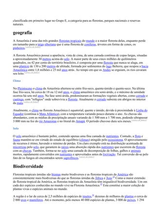 classificada em primeiro lugar no Grupo E, a categoria para as florestas, parques nacionais e reservas
naturais.

geografia
A Amazônia é uma das três grandes florestas tropicais do mundo e a maior floresta delas, enquanto perde
em tamanho para a taiga siberiana que é uma floresta de coníferas, árvores em forma de cones, os
pinheiros.[carece de fontes]
A floresta Amazônica possui a aparência, vista de cima, de uma camada contínua de copas largas, situadas
a aproximadamente 30 metros acima do solo. A maior parte de seus cinco milhões de quilômetros
quadrados, ou 42 por cento do território brasileiro, é composta por uma floresta que nunca se alaga, em
uma planície de 130 a 200 metros de altitude, formada por sedimentos do lago Belterra, que ocupou a bacia
Amazônica entre 1,8 milhões e 25 mil anos atrás. Ao tempo em que os Andes se erguiam, os rios cavaram
seu leito.[carece de fontes]
Clima

No Pleistoceno o clima da Amazônia alternou-se entre frio-seco, quente-úmido e quente-seco. Na última
fase frio-seca, há cerca de 18 ou 12 mil anos, o clima amazônico era semi-árido, e o máximo de umidade
ocorreu há sete mil anos. Na fase semi-árida, predominaram as formações vegetais abertas, como cerrado e
caatinga, com "refúgios" onde sobrevivia a floresta. Atualmente o cerrado subsiste em abrigos no interior
da mata.[carece de fontes]
Atualmente, o clima na floresta Amazônica é equatorial, quente e úmido, devido à proximidade à Linha do
Equador (contínua à Mata Atlântica), com a temperatura variando pouco durante o ano. As chuvas são
abundantes, com as médias de precipitação anuais variando de 1 500 mm a 1 700 mm, podendo ultrapassar
3 000 mm na foz do rio Amazonas e no litoral do Amapá. O período chuvoso dura seis meses.[carece de fontes]
Solo

O solo amazônico é bastante pobre, contendo apenas uma fina camada de nutrientes. Contudo, a flora e
fauna mantêm-se em virtude do estado de equilíbrio (clímax) atingido pelo ecossistema. O aproveitamento
de recursos é ótimo, havendo o mínimo de perdas. Um claro exemplo está na distribuição acentuada de
micorrizas pelo solo, que garantem às raízes uma absorção rápida dos nutrientes que escorrem da floresta
com as chuvas. Também, forma-se no solo uma camada de decomposição de folhas, galhos e animais
mortos, rapidamente convertidos em nutrientes e aproveitados antes da lixiviação. Tal conversão dá-se pelo
fato de os fungos ali encontrados serem saprofíticos.[carece de fontes]

Biodiversidade
Florestas tropicais úmidas são biomas muito biodiversos e as florestas tropicais da América são
consistentemente mais biodiversas do que as florestas úmidas da África e Ásia.24 Como a maior extensão
de floresta tropical da América, as florestas tropicais da Amazônia têm inigualável biodiversidade. Um em
cada dez espécies conhecidas no mundo vive na Floresta Amazônica.25 Esta constitui a maior coleção de
plantas vivas e espécies animais no mundo.
A região é o lar de cerca de 2,5 milhões de espécies de insetos,26 dezenas de milhares de plantas e cerca de
2 000 aves e mamíferos. Até o momento, pelo menos 40 000 espécies de plantas, 3 000 de peixes, 1 294

 