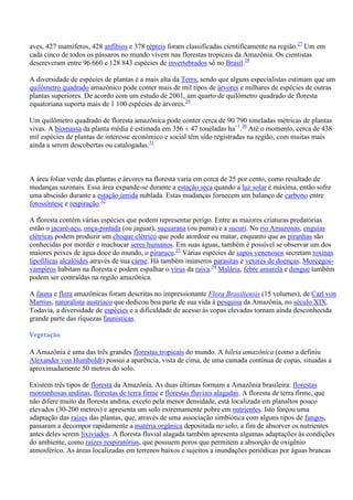 aves, 427 mamíferos, 428 anfíbios e 378 répteis foram classificadas cientificamente na região.27 Um em
cada cinco de todos os pássaros no mundo vivem nas florestas tropicais da Amazônia. Os cientistas
descreveram entre 96 660 e 128 843 espécies de invertebrados só no Brasil.28
A diversidade de espécies de plantas é a mais alta da Terra, sendo que alguns especialistas estimam que um
quilômetro quadrado amazônico pode conter mais de mil tipos de árvores e milhares de espécies de outras
plantas superiores. De acordo com um estudo de 2001, um quarto de quilômetro quadrado de floresta
equatoriana suporta mais de 1 100 espécies de árvores.29
Um quilômetro quadrado de floresta amazônica pode conter cerca de 90 790 toneladas métricas de plantas
vivas. A biomassa da planta média é estimada em 356 ± 47 toneladas ha−1.30 Até o momento, cerca de 438
mil espécies de plantas de interesse econômico e social têm sido registradas na região, com muitas mais
ainda a serem descobertas ou catalogadas.31

A área foliar verde das plantas e árvores na floresta varia em cerca de 25 por cento, como resultado de
mudanças sazonais. Essa área expande-se durante a estação seca quando a luz solar é máxima, então sofre
uma abscisão durante a estação úmida nublada. Estas mudanças fornecem um balanço de carbono entre
fotossíntese e respiração.32
A floresta contém várias espécies que podem representar perigo. Entre as maiores criaturas predatórias
estão o jacaré-açu, onça-pintada (ou jaguar), suçuarana (ou puma) e a sucuri. No rio Amazonas, enguias
elétricas podem produzir um choque elétrico que pode atordoar ou matar, enquanto que as piranhas são
conhecidas por morder e machucar seres humanos. Em suas águas, também é possível se observar um dos
maiores peixes de água doce do mundo, o pirarucu.33 Várias espécies de sapos venenosos secretam toxinas
lipofílicas alcalóides através de sua carne. Há também inúmeros parasitas e vetores de doenças. Morcegosvampiros habitam na floresta e podem espalhar o vírus da raiva.34 Malária, febre amarela e dengue também
podem ser contraídas na região amazônica.
A fauna e flora amazônicas foram descritas no impressionante Flora Brasiliensis (15 volumes), de Carl von
Martius, naturalista austríaco que dedicou boa parte de sua vida à pesquisa da Amazônia, no século XIX.
Todavia, a diversidade de espécies e a dificuldade de acesso às copas elevadas tornam ainda desconhecida
grande parte das riquezas faunísticas.
Vegetação

A Amazônia é uma das três grandes florestas tropicais do mundo. A hileia amazônica (como a definiu
Alexander von Humboldt) possui a aparência, vista de cima, de uma camada contínua de copas, situadas a
aproximadamente 50 metros do solo.
Existem três tipos de floresta da Amazônia. As duas últimas formam a Amazônia brasileira: florestas
montanhosas andinas, florestas de terra firme e florestas fluviais alagadas. A floresta de terra firme, que
não difere muito da floresta andina, exceto pela menor densidade, está localizada em planaltos pouco
elevados (30-200 metros) e apresenta um solo extremamente pobre em nutrientes. Isto forçou uma
adaptação das raízes das plantas, que, através de uma associação simbiótica com alguns tipos de fungos,
passaram a decompor rapidamente a matéria orgânica depositada no solo, a fim de absorver os nutrientes
antes deles serem lixiviados. A floresta fluvial alagada também apresenta algumas adaptações às condições
do ambiente, como raízes respiratórias, que possuem poros que permitem a absorção de oxigênio
atmosférico. As áreas localizadas em terrenos baixos e sujeitos a inundações periódicas por águas brancas

 