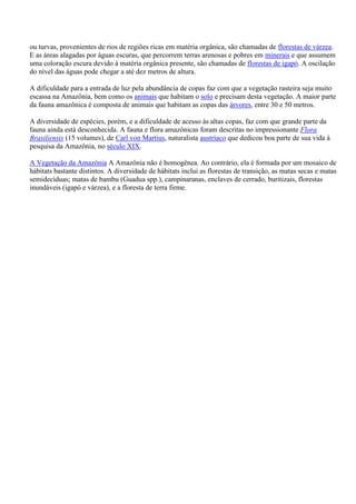 ou turvas, provenientes de rios de regiões ricas em matéria orgânica, são chamadas de florestas de várzea.
E as áreas alagadas por águas escuras, que percorrem terras arenosas e pobres em minerais e que assumem
uma coloração escura devido à matéria orgânica presente, são chamadas de florestas de igapó. A oscilação
do nível das águas pode chegar a até dez metros de altura.
A dificuldade para a entrada de luz pela abundância de copas faz com que a vegetação rasteira seja muito
escassa na Amazônia, bem como os animais que habitam o solo e precisam desta vegetação. A maior parte
da fauna amazônica é composta de animais que habitam as copas das árvores, entre 30 e 50 metros.
A diversidade de espécies, porém, e a dificuldade de acesso às altas copas, faz com que grande parte da
fauna ainda está desconhecida. A fauna e flora amazônicas foram descritas no impressionante Flora
Brasiliensis (15 volumes), de Carl von Martius, naturalista austríaco que dedicou boa parte de sua vida à
pesquisa da Amazônia, no século XIX.
A Vegetação da Amazônia A Amazônia não é homogênea. Ao contrário, ela é formada por um mosaico de
hábitats bastante distintos. A diversidade de hábitats inclui as florestas de transição, as matas secas e matas
semidecíduas; matas de bambu (Guadua spp.), campinaranas, enclaves de cerrado, buritizais, florestas
inundáveis (igapó e várzea), e a floresta de terra firme.

 