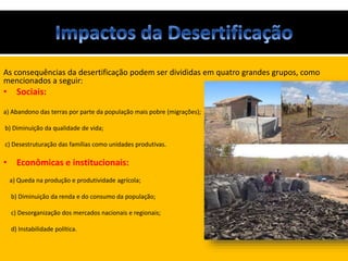 As consequências da desertificação podem ser divididas em quatro grandes grupos, como
mencionados a seguir:
• Sociais:
a) Abandono das terras por parte da população mais pobre (migrações);
b) Diminuição da qualidade de vida;
c) Desestruturação das famílias como unidades produtivas.
• Econômicas e institucionais:
a) Queda na produção e produtividade agrícola;
b) Diminuição da renda e do consumo da população;
c) Desorganização dos mercados nacionais e regionais;
d) Instabilidade política.
 