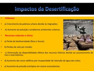 • Urbanas:
• a) Crescimento da pobreza urbana devido às migrações;
• b) Aumento da poluição e problemas ambientais urbanos.
• Recursos naturais e clima:
• a) Perda de biodiversidade (flora e fauna);
• b) Perdas de solo por erosão;
• c) Diminuição da disponibilidade efetiva dos recursos hídricos devido ao assoreamento de
rios e reservatórios;
• d) Aumento das secas edáficas por incapacidade de retenção de água dos solos;
• e) Aumento da pressão antrópica em outros ecossistemas.
 