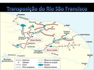• A transposição do rio São Francisco é o projeto de deslocamento de parte das
águas do rio São Francisco, no Brasil, nomeado pelo governo brasileiro como
"Projeto de Integração do Rio São Francisco com Bacias Hidrográficas do Nordeste
Setentrional".
A transposição do rio São Francisco será dividida em dois eixos:
• Eixo Norte - com 400 km de extensão, levará água para os sertões de
Pernambuco, Paraíba, Ceará e Rio Grande do Norte, alimentando quatro rios, três sub-
bacias do São Francisco (Brígida, Terra Nova e Pajeú) e mais dois açudes: Entre Montes
e Chapéu. O ponto de captação de águas será próximo à cidade de Cabrobó (PE).
• Eixo Leste - percorrerá uma distância de aproximadamente 220 km, partindo
da Barragem de Itaparica (PE) até alcançar o Rio Paraíba (PB), abastecendo o agreste
desses dois estados.
 
