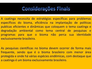 A caatinga necessita de estratégias especificas para problemas
específicos do bioma, eficiência na implantação de políticas
publicas eficientes e dinâmicas que coloquem o tema caatinga e
degradação ambiental como tema central de pesquisas e
programas para que o bioma não perca sua identidade
exclusivamente brasileira.
As pesquisas científicas no bioma devem ocorrer de forma mais
frequente, sendo que é o bioma brasileiro com menor área
protegida e onde há várias espécies endêmicas, com destaque que
a caatinga é um bioma exclusivamente brasileiro.
 