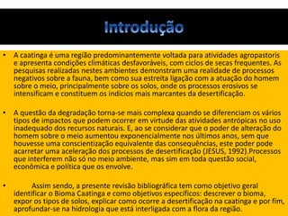 • A caatinga é uma região predominantemente voltada para atividades agropastoris
e apresenta condições climáticas desfavoráveis, com ciclos de secas frequentes. As
pesquisas realizadas nestes ambientes demonstram uma realidade de processos
negativos sobre a fauna, bem como sua estreita ligação com a atuação do homem
sobre o meio, principalmente sobre os solos, onde os processos erosivos se
intensificam e constituem os indícios mais marcantes da desertificação.
• A questão da degradação torna-se mais complexa quando se diferenciam os vários
tipos de impactos que podem ocorrer em virtude das atividades antrópicas no uso
inadequado dos recursos naturais. E, ao se considerar que o poder de alteração do
homem sobre o meio aumentou exponencialmente nos últimos anos, sem que
houvesse uma conscientização equivalente das consequências, este poder pode
acarretar uma aceleração dos processos de desertificação (JESUS, 1992).Processos
que interferem não só no meio ambiente, mas sim em toda questão social,
econômica e política que os envolve.
• Assim sendo, a presente revisão bibliográfica tem como objetivo geral
identificar o Bioma Caatinga e como objetivos específicos: descrever o bioma,
expor os tipos de solos, explicar como ocorre a desertificação na caatinga e por fim,
aprofundar-se na hidrologia que está interligada com a flora da região.
 