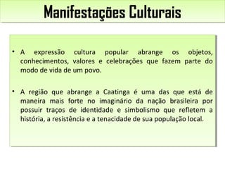 Manifestações CulturaisManifestações Culturais
• A expressão cultura popular abrange os objetos,
conhecimentos, valores e celebrações que fazem parte do
modo de vida de um povo.
• A região que abrange a Caatinga é uma das que está de
maneira mais forte no imaginário da nação brasileira por
possuir traços de identidade e simbolismo que refletem a
história, a resistência e a tenacidade de sua população local.
• A expressão cultura popular abrange os objetos,
conhecimentos, valores e celebrações que fazem parte do
modo de vida de um povo.
• A região que abrange a Caatinga é uma das que está de
maneira mais forte no imaginário da nação brasileira por
possuir traços de identidade e simbolismo que refletem a
história, a resistência e a tenacidade de sua população local.
 