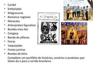 • Cordel
• Emboladas
• Xilogravuras
• Romance regional
• Maracatu
• Artesanatos figurativos
• Bumba-meu-boi
• Cangaço
• Banda de pífanos
• Feiras
• Vaquejadas
• Festas juninas
• Rendas de bilro
Compõem um portfólio de histórias, cenários e produtos que
falam do e para o sertão brasileiro.
 