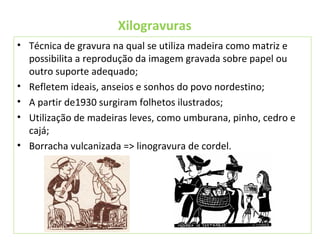 Xilogravuras
• Técnica de gravura na qual se utiliza madeira como matriz e
possibilita a reprodução da imagem gravada sobre papel ou
outro suporte adequado;
• Refletem ideais, anseios e sonhos do povo nordestino;
• A partir de1930 surgiram folhetos ilustrados;
• Utilização de madeiras leves, como umburana, pinho, cedro e
cajá;
• Borracha vulcanizada => linogravura de cordel.
 