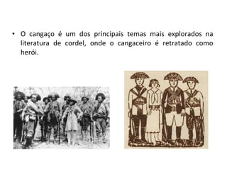 • O cangaço é um dos principais temas mais explorados na
literatura de cordel, onde o cangaceiro é retratado como
herói.
 