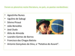 Foram os pioneiros nesta literatura, no país, os poetas nordestinos:
• Agostinho Nunes
• Ugulino de Sabugi
• Silvino Pirauá
• João Benedito
• José Duda
• Átila de Almeida
• Leandro Gomes de Barros
• Francisco das Chagas Batista
• Antonio Gonçalves da Silva, o “Patativa do Assaré”.
 