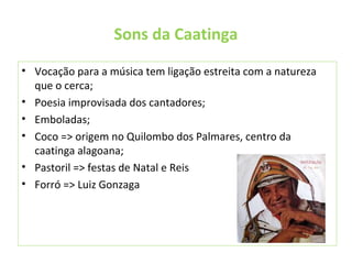 Sons da Caatinga
• Vocação para a música tem ligação estreita com a natureza
que o cerca;
• Poesia improvisada dos cantadores;
• Emboladas;
• Coco => origem no Quilombo dos Palmares, centro da
caatinga alagoana;
• Pastoril => festas de Natal e Reis
• Forró => Luiz Gonzaga
 