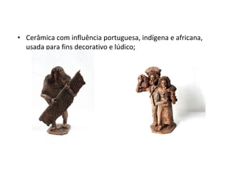 • Cerâmica com influência portuguesa, indígena e africana,
usada para fins decorativo e lúdico;
 