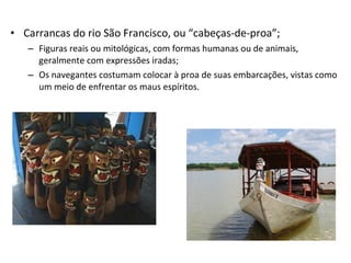 • Carrancas do rio São Francisco, ou “cabeças-de-proa”;
– Figuras reais ou mitológicas, com formas humanas ou de animais,
geralmente com expressões iradas;
– Os navegantes costumam colocar à proa de suas embarcações, vistas como
um meio de enfrentar os maus espíritos.
 