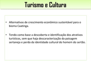 • Alternativas de crescimento econômico sustentável para o
bioma Caatinga.
• Tendo como base a descoberta e identificação dos atrativos
turísticos, sem que haja descaracterização da paisagem
sertaneja e perda da identidade cultural do homem do sertão.
Turismo e CulturaTurismo e Cultura
 