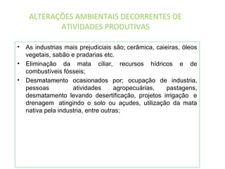 ALTERAÇÕES AMBIENTAIS DECORRENTES DE
ATIVIDADES PRODUTIVAS
• As industrias mais prejudiciais são; cerâmica, caieiras, óleos
vegetais, sabão e pradarias etc.
• Eliminação da mata ciliar, recursos hídricos e de
combustíveis fósseis;
• Desmatamento ocasionados por; ocupação de industria,
pessoas atividades agropecuárias, pastagens,
desmatamento levando desertificação, projetos irrigação e
drenagem atingindo o solo ou açudes, utilização da mata
nativa pela industria, entre outras;
 