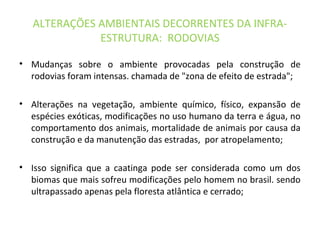 ALTERAÇÕES AMBIENTAIS DECORRENTES DA INFRA-
ESTRUTURA: RODOVIAS
• Mudanças sobre o ambiente provocadas pela construção de
rodovias foram intensas. chamada de "zona de efeito de estrada";
• Alterações na vegetação, ambiente químico, físico, expansão de
espécies exóticas, modificações no uso humano da terra e água, no
comportamento dos animais, mortalidade de animais por causa da
construção e da manutenção das estradas, por atropelamento;
• Isso significa que a caatinga pode ser considerada como um dos
biomas que mais sofreu modificações pelo homem no brasil. sendo
ultrapassado apenas pela floresta atlântica e cerrado;
 
