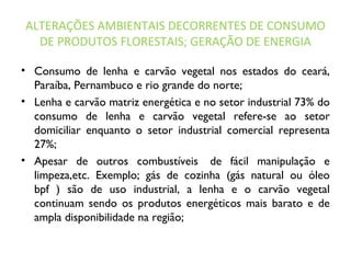 ALTERAÇÕES AMBIENTAIS DECORRENTES DE CONSUMO
DE PRODUTOS FLORESTAIS; GERAÇÃO DE ENERGIA
• Consumo de lenha e carvão vegetal nos estados do ceará,
Paraíba, Pernambuco e rio grande do norte;
• Lenha e carvão matriz energética e no setor industrial 73% do
consumo de lenha e carvão vegetal refere-se ao setor
domiciliar enquanto o setor industrial comercial representa
27%;
• Apesar de outros combustíveis  de fácil manipulação e
limpeza,etc. Exemplo; gás de cozinha (gás natural ou óleo
bpf ) são de uso industrial, a lenha e o carvão vegetal
continuam sendo os produtos energéticos mais barato e de
ampla disponibilidade na região;
 