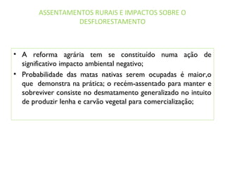 ASSENTAMENTOS RURAIS E IMPACTOS SOBRE O
DESFLORESTAMENTO
• A reforma agrária tem se constituído numa ação de
significativo impacto ambiental negativo;
• Probabilidade das matas nativas serem ocupadas é maior,o
que  demonstra na prática; o recém-assentado para manter e
sobreviver consiste no desmatamento generalizado no intuito
de produzir lenha e carvão vegetal para comercialização;
 