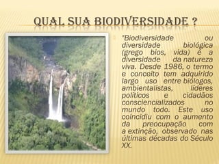  "Biodiversidade ou
diversidade biológica
(grego bios, vida) é a
diversidade da natureza
viva. Desde 1986, o termo
e conceito tem adquirido
largo uso entre biólogos,
ambientalistas, líderes
políticos e cidadãos
consciencializados no
mundo todo. Este uso
coincidiu com o aumento
da preocupação com
a extinção, observado nas
últimas décadas do Século
XX.
 