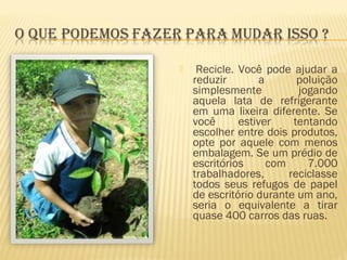   Recicle. Você pode ajudar a
reduzir a poluição
simplesmente jogando
aquela lata de refrigerante
em uma lixeira diferente. Se
você estiver tentando
escolher entre dois produtos,
opte por aquele com menos
embalagem. Se um prédio de
escritórios com 7.000
trabalhadores, reciclasse
todos seus refugos de papel
de escritório durante um ano,
seria o equivalente a tirar
quase 400 carros das ruas.
 